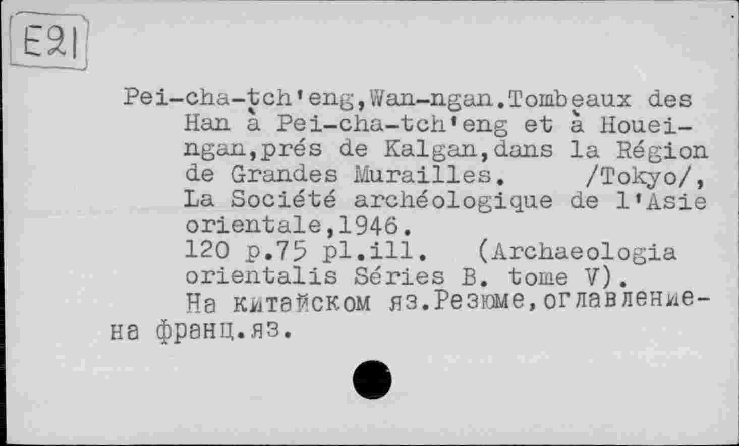 ﻿Е2Г
Pei-cha-tch’eng,Wan-ngan.Tombeaux des Han à Pei-cha-tch’eng et à Houei-ngan,prés de Kalgan,dans la Région de Grandes Murailles. /Tokyo/, La Société archéologique de l’Asie orientale,1946.
120 p.75 pl.ill. (Archaeologia orientalis Séries B. tome V).
На китайском яз.Резюме,оглавление-на франц.яз.